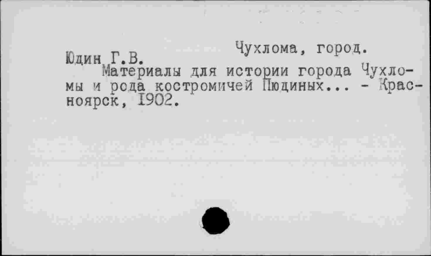 ﻿tr т, г»	Чухлома, город.
Юдин Г.В.	г
Материала для истории города Чухло-мы и рода костромичей Пюдиных... - Крас ноярск, 1902.